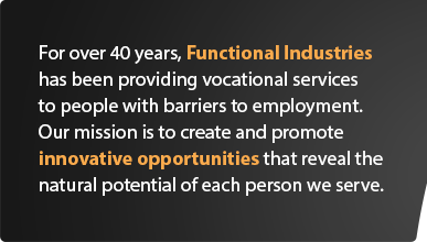 For over 35 years, Functional Industries has been providing vocational opportunities for people with physical and mental disabilities in their communities. Our mission is to promote and create innovative opportunities that reveal the natural potential of each person we serve.